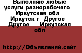 Выполняю любые услуги разнорабочего - Иркутская обл., Иркутск г. Другое » Другое   . Иркутская обл.